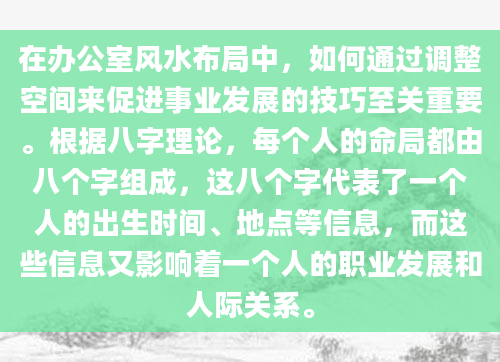 在办公室风水布局中，如何通过调整空间来促进事业发展的技巧至关重要。根据八字理论，每个人的命局都由八个字组成，这八个字代表了一个人的出生时间、地点等信息，而这些信息又影响着一个人的职业发展和人际关系。