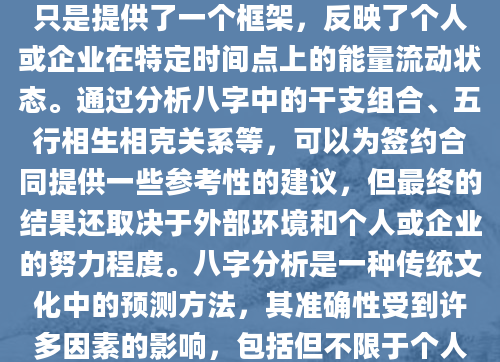 在探讨如何透过八字（即出生年月日时）来洞察签约合同的潜在吉凶之前，我们需要明确几点：八字本身并不能直接决定一个人或企业的运势，它只是提供了一个框架，反映了个人或企业在特定时间点上的能量流动状态。通过分析八字中的干支组合、五行相生相克关系等，可以为签约合同提供一些参考性的建议，但最终的结果还取决于外部环境和个人或企业的努力程度。八字分析是一种传统文化中的预测方法，其准确性受到许多因素的影响，包括但不限于个人的信息是否准确、分析的角度是否全面等。因此，在使用八字分析来辅助决策时，应该保持理性，将其作为参考而非