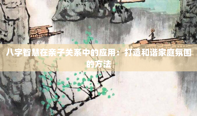 八字智慧在亲子关系中的应用：打造和谐家庭氛围的方法