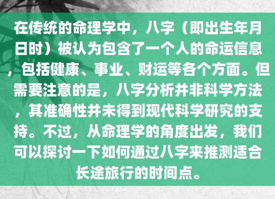 在传统的命理学中，八字（即出生年月日时）被认为包含了一个人的命运信息，包括健康、事业、财运等各个方面。但需要注意的是，八字分析并非科学方法，其准确性并未得到现代科学研究的支持。不过，从命理学的角度出发，我们可以探讨一下如何通过八字来推测适合长途旅行的时间点。