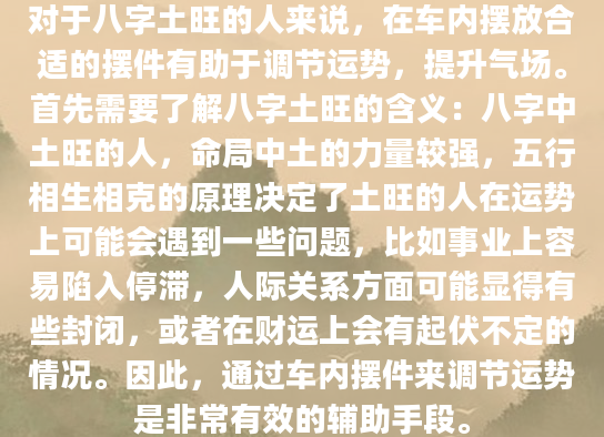 对于八字土旺的人来说，在车内摆放合适的摆件有助于调节运势，提升气场。首先需要了解八字土旺的含义：八字中土旺的人，命局中土的力量较强，五行相生相克的原理决定了土旺的人在运势上可能会遇到一些问题，比如事业上容易陷入停滞，人际关系方面可能显得有些封闭，或者在财运上会有起伏不定的情况。因此，通过车内摆件来调节运势是非常有效的辅助手段。