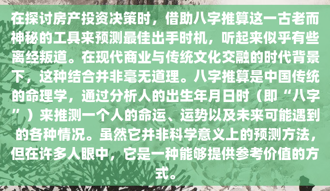 在探讨房产投资决策时，借助八字推算这一古老而神秘的工具来预测最佳出手时机，听起来似乎有些离经叛道。在现代商业与传统文化交融的时代背景下，这种结合并非毫无道理。八字推算是中国传统的命理学，通过分析人的出生年月日时（即“八字”）来推测一个人的命运、运势以及未来可能遇到的各种情况。虽然它并非科学意义上的预测方法，但在许多人眼中，它是一种能够提供参考价值的方式。