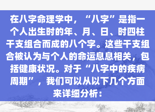 在八字命理学中，“八字”是指一个人出生时的年、月、日、时四柱干支组合而成的八个字。这些干支组合被认为与个人的命运息息相关，包括健康状况。对于“八字中的疾病周期”，我们可以从以下几个方面来详细分析：