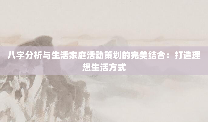 八字分析与生活家庭活动策划的完美结合：打造理想生活方式