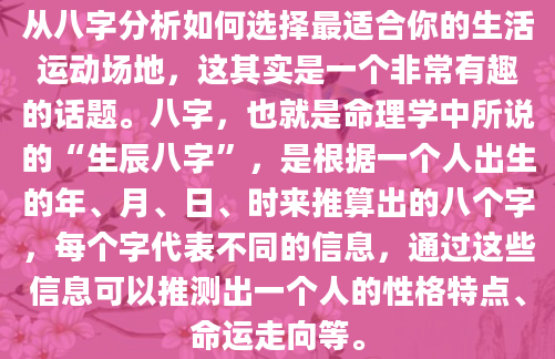 从八字分析如何选择最适合你的生活运动场地，这其实是一个非常有趣的话题。八字，也就是命理学中所说的“生辰八字”，是根据一个人出生的年、月、日、时来推算出的八个字，每个字代表不同的信息，通过这些信息可以推测出一个人的性格特点、命运走向等。