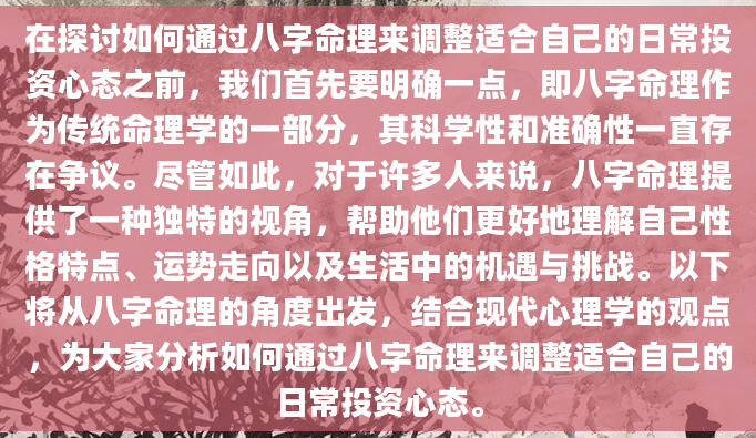 在探讨如何通过八字命理来调整适合自己的日常投资心态之前，我们首先要明确一点，即八字命理作为传统命理学的一部分，其科学性和准确性一直存在争议。尽管如此，对于许多人来说，八字命理提供了一种独特的视角，帮助他们更好地理解自己性格特点、运势走向以及生活中的机遇与挑战。以下将从八字命理的角度出发，结合现代心理学的观点，为大家分析如何通过八字命理来调整适合自己的日常投资心态。