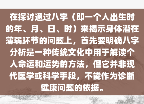 在探讨通过八字（即一个人出生时的年、月、日、时）来揭示身体潜在薄弱环节的问题上，首先要明确八字分析是一种传统文化中用于解读个人命运和运势的方法，但它并非现代医学或科学手段，不能作为诊断健康问题的依据。