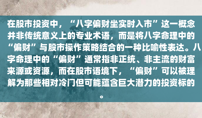 在股市投资中，“八字偏财坐实时入市”这一概念并非传统意义上的专业术语，而是将八字命理中的“偏财”与股市操作策略结合的一种比喻性表达。八字命理中的“偏财”通常指非正统、非主流的财富来源或资源，而在股市语境下，“偏财”可以被理解为那些相对冷门但可能蕴含巨大潜力的投资标的。