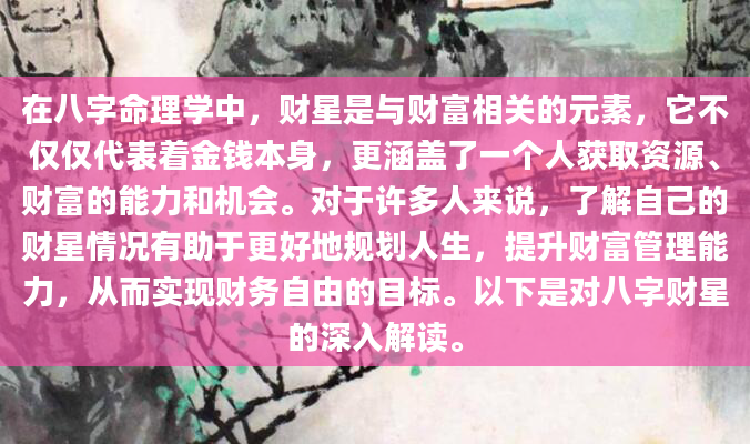在八字命理学中，财星是与财富相关的元素，它不仅仅代表着金钱本身，更涵盖了一个人获取资源、财富的能力和机会。对于许多人来说，了解自己的财星情况有助于更好地规划人生，提升财富管理能力，从而实现财务自由的目标。以下是对八字财星的深入解读。