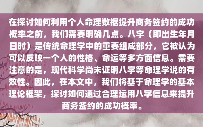 在探讨如何利用个人命理数据提升商务签约的成功概率之前，我们需要明确几点。八字（即出生年月日时）是传统命理学中的重要组成部分，它被认为可以反映一个人的性格、命运等多方面信息。需要注意的是，现代科学尚未证明八字等命理学说的有效性。因此，在本文中，我们将基于命理学的基本理论框架，探讨如何通过合理运用八字信息来提升商务签约的成功概率。