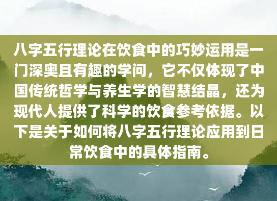 八字五行理论在饮食中的巧妙运用是一门深奥且有趣的学问，它不仅体现了中国传统哲学与养生学的智慧结晶，还为现代人提供了科学的饮食参考依据。以下是关于如何将八字五行理论应用到日常饮食中的具体指南。