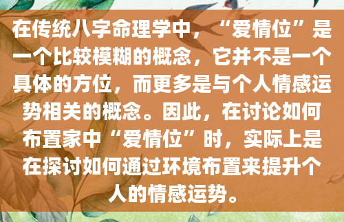 在传统八字命理学中，“爱情位”是一个比较模糊的概念，它并不是一个具体的方位，而更多是与个人情感运势相关的概念。因此，在讨论如何布置家中“爱情位”时，实际上是在探讨如何通过环境布置来提升个人的情感运势。