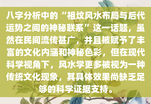 八字分析中的“祖坟风水布局与后代运势之间的神秘联系”这一话题，虽然在民间流传甚广，并且被赋予了丰富的文化内涵和神秘色彩，但在现代科学视角下，风水学更多被视为一种传统文化现象，其具体效果尚缺乏足够的科学证据支持。