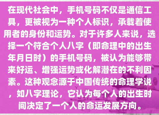 在现代社会中，手机号码不仅是通信工具，更被视为一种个人标识，承载着使用者的身份和运势。对于许多人来说，选择一个符合个人八字（即命理中的出生年月日时）的手机号码，被认为能够带来好运、增强运势或化解潜在的不利因素。这种观念源于中国传统的命理学说，如八字理论，它认为每个人的出生时间决定了一个人的命运发展方向。
