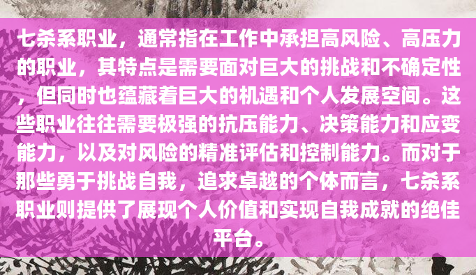 七杀系职业，通常指在工作中承担高风险、高压力的职业，其特点是需要面对巨大的挑战和不确定性，但同时也蕴藏着巨大的机遇和个人发展空间。这些职业往往需要极强的抗压能力、决策能力和应变能力，以及对风险的精准评估和控制能力。而对于那些勇于挑战自我，追求卓越的个体而言，七杀系职业则提供了展现个人价值和实现自我成就的绝佳平台。