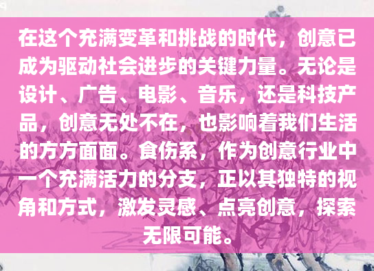 在这个充满变革和挑战的时代，创意已成为驱动社会进步的关键力量。无论是设计、广告、电影、音乐，还是科技产品，创意无处不在，也影响着我们生活的方方面面。食伤系，作为创意行业中一个充满活力的分支，正以其独特的视角和方式，激发灵感、点亮创意，探索无限可能。