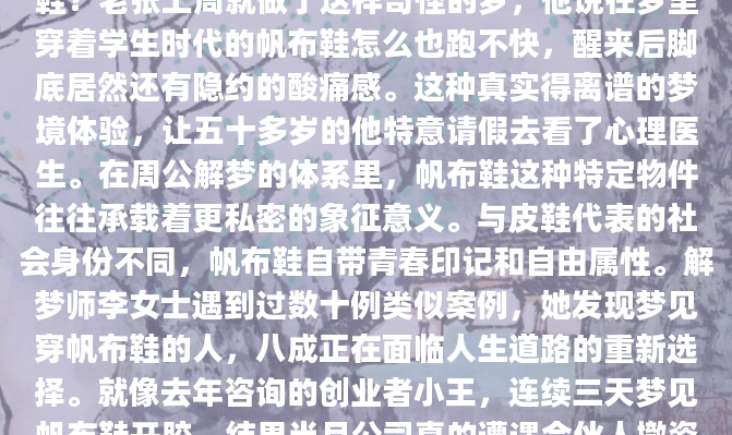 深夜惊醒时，你是否还记得梦里那双磨旧的帆布鞋？老张上周就做了这样奇怪的梦，他说在梦里穿着学生时代的帆布鞋怎么也跑不快，醒来后脚底居然还有隐约的酸痛感。这种真实得离谱的梦境体验，让五十多岁的他特意请假去看了心理医生。在周公解梦的体系里，帆布鞋这种特定物件往往承载着更私密的象征意义。与皮鞋代表的社会身份不同，帆布鞋自带青春印记和自由属性。解梦师李女士遇到过数十例类似案例，她发现梦见穿帆布鞋的人，八成正在面临人生道路的重新选择。就像去年咨询的创业者小王，连续三天梦见帆布鞋开胶，结果当月公司真的遭遇合伙人撤资。具
