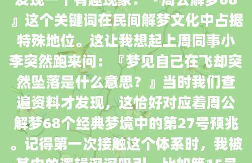 你有没有过这样的经历？半夜突然从奇怪的梦境中惊醒，心跳加速却记不清具体细节。作为AI批量原创团队的技术员，我在整理古籍数据库时发现一个有趣现象：『周公解梦68』这个关键词在民间解梦文化中占据特殊地位。这让我想起上周同事小李突然跑来问：『梦见自己在飞却突然坠落是什么意思？』当时我们查遍资料才发现，这恰好对应着周公解梦68个经典梦境中的第27号预兆。记得第一次接触这个体系时，我被其中的逻辑深深吸引。比如第15号『梦见蛇』并不全是凶兆，根据《梦林玄解》记载，若蛇盘踞不动反而预示贵人将至。我们技术组的老张就分享过