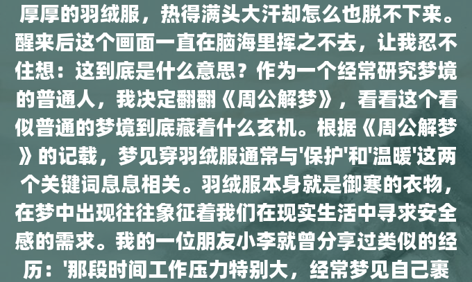 昨晚做了个奇怪的梦，梦见自己在大夏天穿着一件厚厚的羽绒服，热得满头大汗却怎么也脱不下来。醒来后这个画面一直在脑海里挥之不去，让我忍不住想：这到底是什么意思？作为一个经常研究梦境的普通人，我决定翻翻《周公解梦》，看看这个看似普通的梦境到底藏着什么玄机。根据《周公解梦》的记载，梦见穿羽绒服通常与'保护'和'温暖'这两个关键词息息相关。羽绒服本身就是御寒的衣物，在梦中出现往往象征着我们在现实生活中寻求安全感的需求。我的一位朋友小李就曾分享过类似的经历：'那段时间工作压力特别大，经常梦见自己裹着羽绒服在冰天雪地里