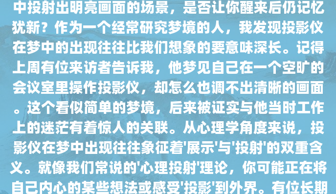 最近你是否做过一个关于投影仪的梦？那种在黑暗中投射出明亮画面的场景，是否让你醒来后仍记忆犹新？作为一个经常研究梦境的人，我发现投影仪在梦中的出现往往比我们想象的要意味深长。记得上周有位来访者告诉我，他梦见自己在一个空旷的会议室里操作投影仪，却怎么也调不出清晰的画面。这个看似简单的梦境，后来被证实与他当时工作上的迷茫有着惊人的关联。从心理学角度来说，投影仪在梦中出现往往象征着'展示'与'投射'的双重含义。就像我们常说的'心理投射'理论，你可能正在将自己内心的某些想法或感受'投影'到外界。有位长期记录梦境的网