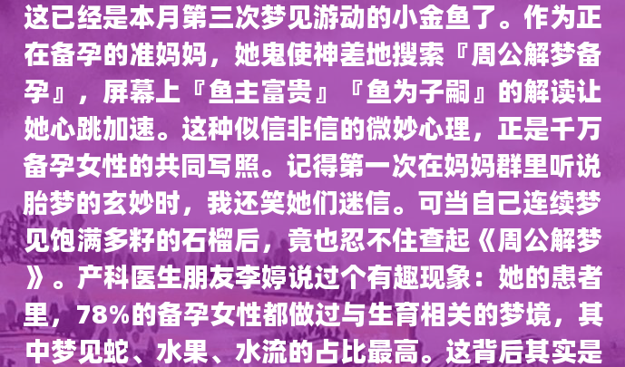凌晨三点从梦中惊醒，小林摸着小腹怔怔出神——这已经是本月第三次梦见游动的小金鱼了。作为正在备孕的准妈妈，她鬼使神差地搜索『周公解梦备孕』，屏幕上『鱼主富贵』『鱼为子嗣』的解读让她心跳加速。这种似信非信的微妙心理，正是千万备孕女性的共同写照。记得第一次在妈妈群里听说胎梦的玄妙时，我还笑她们迷信。可当自己连续梦见饱满多籽的石榴后，竟也忍不住查起《周公解梦》。产科医生朋友李婷说过个有趣现象：她的患者里，78%的备孕女性都做过与生育相关的梦境，其中梦见蛇、水果、水流的占比最高。这背后其实是心理投射在作祟——日思夜