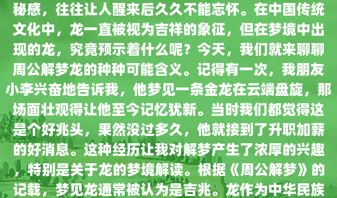 你是否曾经在梦中见到过一条巨龙？那种震撼和神秘感，往往让人醒来后久久不能忘怀。在中国传统文化中，龙一直被视为吉祥的象征，但在梦境中出现的龙，究竟预示着什么呢？今天，我们就来聊聊周公解梦龙的种种可能含义。记得有一次，我朋友小李兴奋地告诉我，他梦见一条金龙在云端盘旋，那场面壮观得让他至今记忆犹新。当时我们都觉得这是个好兆头，果然没过多久，他就接到了升职加薪的好消息。这种经历让我对解梦产生了浓厚的兴趣，特别是关于龙的梦境解读。根据《周公解梦》的记载，梦见龙通常被认为是吉兆。龙作为中华民族的图腾，象征着权力、尊贵