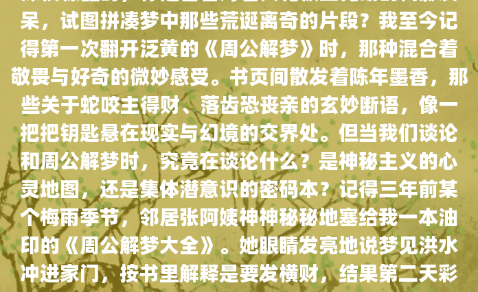 深夜惊醒时，你是否曾对着天花板上晃动的树影发呆，试图拼凑梦中那些荒诞离奇的片段？我至今记得第一次翻开泛黄的《周公解梦》时，那种混合着敬畏与好奇的微妙感受。书页间散发着陈年墨香，那些关于蛇咬主得财、落齿恐丧亲的玄妙断语，像一把把钥匙悬在现实与幻境的交界处。但当我们谈论和周公解梦时，究竟在谈论什么？是神秘主义的心灵地图，还是集体潜意识的密码本？记得三年前某个梅雨季节，邻居张阿姨神神秘秘地塞给我一本油印的《周公解梦大全》。她眼睛发亮地说梦见洪水冲进家门，按书里解释是要发横财，结果第二天彩票站真的排起长队。这种巧