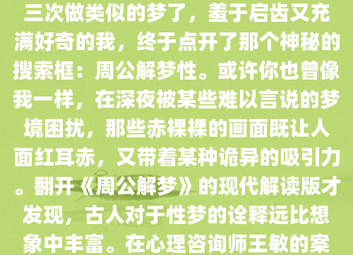 凌晨三点惊醒时，我发现自己满身冷汗。那个反复出现的梦境——与陌生人在图书馆缠绵，书架上的古籍突然坠落发出巨响。这已经是本月第三次做类似的梦了，羞于启齿又充满好奇的我，终于点开了那个神秘的搜索框：周公解梦性。或许你也曾像我一样，在深夜被某些难以言说的梦境困扰，那些赤裸裸的画面既让人面红耳赤，又带着某种诡异的吸引力。翻开《周公解梦》的现代解读版才发现，古人对于性梦的诠释远比想象中丰富。在心理咨询师王敏的案例记录中，有位银行高管频繁梦见与同事发生关系，通过解梦发现这实际映射他对职场竞争力的焦虑。'梦境中的性很少