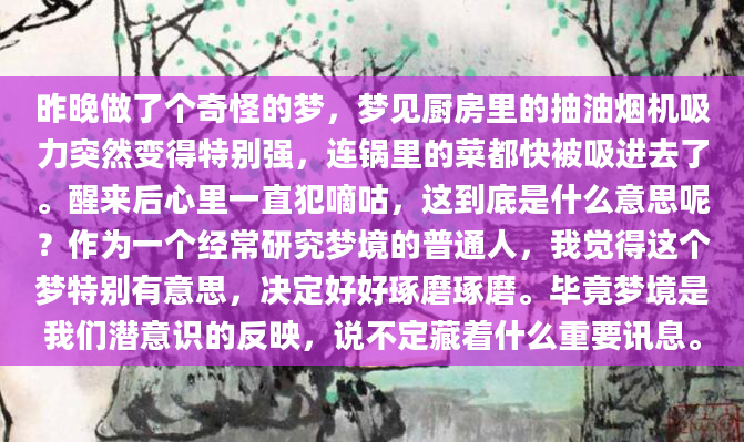 昨晚做了个奇怪的梦，梦见厨房里的抽油烟机吸力突然变得特别强，连锅里的菜都快被吸进去了。醒来后心里一直犯嘀咕，这到底是什么意思呢？作为一个经常研究梦境的普通人，我觉得这个梦特别有意思，决定好好琢磨琢磨。毕竟梦境是我们潜意识的反映，说不定藏着什么重要讯息。