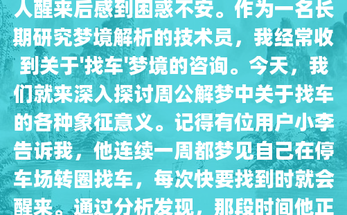 你是否曾经做过这样的梦：在梦中焦急地寻找自己的车，却怎么也找不到？或者终于找到了车，却发现它变成了奇怪的模样？这样的梦境往往让人醒来后感到困惑不安。作为一名长期研究梦境解析的技术员，我经常收到关于'找车'梦境的咨询。今天，我们就来深入探讨周公解梦中关于找车的各种象征意义。记得有位用户小李告诉我，他连续一周都梦见自己在停车场转圈找车，每次快要找到时就会醒来。通过分析发现，那段时间他正好在为一个重要项目焦头烂额，这个梦境明显反映了他对'找不到方向'的焦虑。根据《周公解梦》的记载，车辆在梦境中往往象征着人生道路