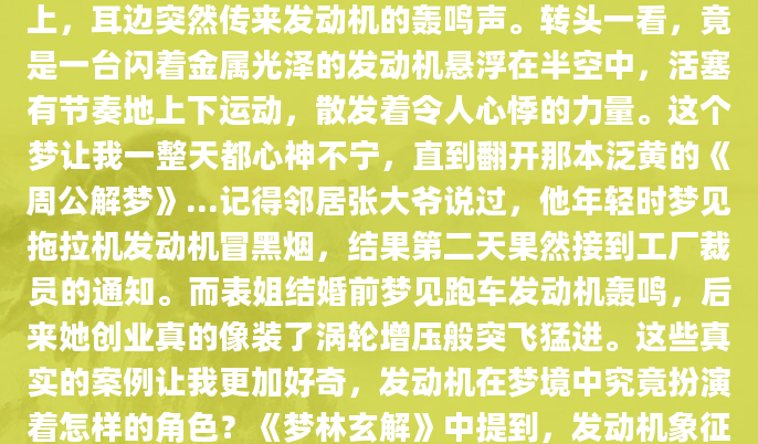 昨晚做了个奇怪的梦，梦里我站在一片空旷的田野上，耳边突然传来发动机的轰鸣声。转头一看，竟是一台闪着金属光泽的发动机悬浮在半空中，活塞有节奏地上下运动，散发着令人心悸的力量。这个梦让我一整天都心神不宁，直到翻开那本泛黄的《周公解梦》...记得邻居张大爷说过，他年轻时梦见拖拉机发动机冒黑烟，结果第二天果然接到工厂裁员的通知。而表姐结婚前梦见跑车发动机轰鸣，后来她创业真的像装了涡轮增压般突飞猛进。这些真实的案例让我更加好奇，发动机在梦境中究竟扮演着怎样的角色？《梦林玄解》中提到，发动机象征着我们内在的驱动力。当