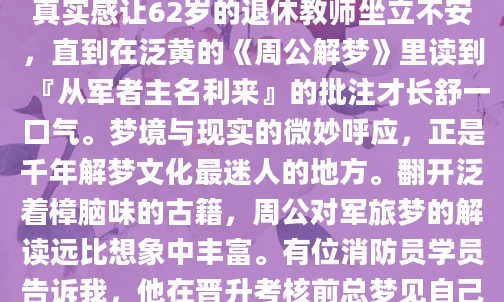 深夜惊醒时，你是否还记得梦里那身笔挺的军装？老张上个月连续三天梦见自己背着行军包在雨中急行军，醒来后小腿肌肉居然真有些酸痛。这种真实感让62岁的退休教师坐立不安，直到在泛黄的《周公解梦》里读到『从军者主名利来』的批注才长舒一口气。梦境与现实的微妙呼应，正是千年解梦文化最迷人的地方。翻开泛着樟脑味的古籍，周公对军旅梦的解读远比想象中丰富。有位消防员学员告诉我，他在晋升考核前总梦见自己穿着不合身的迷彩服，后来才明白这是『衣裳不适主事难』的预警。而古代兵书里记载的『梦执金戈者得贵人』，在当代职场中可能对应着项目