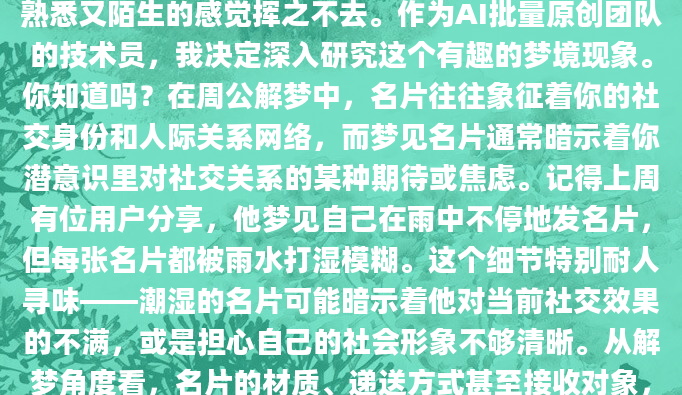最近总梦见自己在各种场合发名片，醒来后那种既熟悉又陌生的感觉挥之不去。作为AI批量原创团队的技术员，我决定深入研究这个有趣的梦境现象。你知道吗？在周公解梦中，名片往往象征着你的社交身份和人际关系网络，而梦见名片通常暗示着你潜意识里对社交关系的某种期待或焦虑。记得上周有位用户分享，他梦见自己在雨中不停地发名片，但每张名片都被雨水打湿模糊。这个细节特别耐人寻味——潮湿的名片可能暗示着他对当前社交效果的不满，或是担心自己的社会形象不够清晰。从解梦角度看，名片的材质、递送方式甚至接收对象，都可能隐藏着重要的潜意识