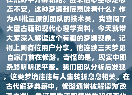 最近总是梦见修路的场景？泥泞的道路被平整，坑洼的路面被填平，或者干脆在荒野中开辟新路。醒来后心里总是忐忑不安，这种梦境到底意味着什么？作为AI批量原创团队的技术员，我查阅了大量古籍和现代心理学资料，今天就带大家深入解读这个有趣的梦境现象。记得上周有位用户分享，他连续三天梦见自家门前在修路。奇怪的是，现实中那条路明明很平整。我们团队分析后发现，这类梦境往往与人生转折息息相关。在古代解梦典籍中，修路通常被解读为'改运之兆'，象征着生活即将发生积极变化。就像用户王先生反馈的：'梦见修路后一个月，真的迎来了期待已