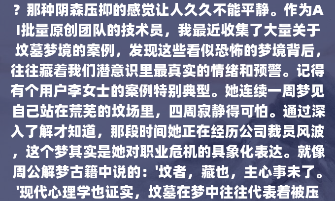 深夜惊醒，冷汗涔涔。你是否也做过关于坟墓的梦？那种阴森压抑的感觉让人久久不能平静。作为AI批量原创团队的技术员，我最近收集了大量关于坟墓梦境的案例，发现这些看似恐怖的梦境背后，往往藏着我们潜意识里最真实的情绪和预警。记得有个用户李女士的案例特别典型。她连续一周梦见自己站在荒芜的坟场里，四周寂静得可怕。通过深入了解才知道，那段时间她正在经历公司裁员风波，这个梦其实是她对职业危机的具象化表达。就像周公解梦古籍中说的：'坟者，藏也，主心事未了。'现代心理学也证实，坟墓在梦中往往代表着被压抑的情绪或亟待解决的问题
