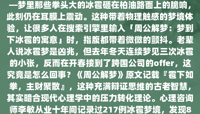 凌晨三点惊醒时，我还能感觉到掌心残留的寒意——梦里那些拳头大的冰雹砸在柏油路面上的脆响，此刻仍在耳膜上震动。这种带着物理触感的梦境体验，让很多人在搜索引擎里输入「周公解梦：梦到下冰雹的寓意」时，指腹都带着微微的颤抖。老辈人说冰雹梦是凶兆，但去年冬天连续梦见三次冰雹的小张，反而在开春接到了跨国公司的offer，这究竟是怎么回事？《周公解梦》原文记载『雹下如拳，主财聚散』，这种充满辩证思维的古老智慧，其实暗合现代心理学中的压力转化理论。心理咨询师李敏从业十年间记录过217例冰雹梦境，发现82%都出现在生活重大