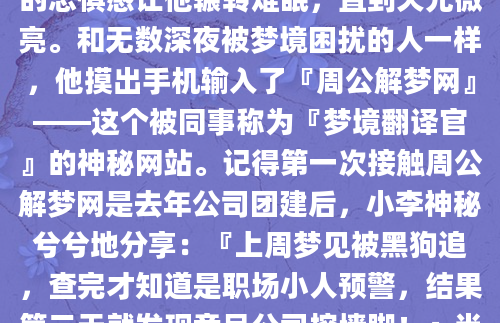 凌晨三点，小张突然从梦中惊醒，额头渗出细密的汗珠。他梦见自己站在悬崖边缘，脚下是无底的深渊，耳边回荡着陌生的呼唤。这种似曾相识的恐惧感让他辗转难眠，直到天光微亮。和无数深夜被梦境困扰的人一样，他摸出手机输入了『周公解梦网』——这个被同事称为『梦境翻译官』的神秘网站。记得第一次接触周公解梦网是去年公司团建后，小李神秘兮兮地分享：『上周梦见被黑狗追，查完才知道是职场小人预警，结果第二天就发现竞品公司挖墙脚！』当时大家还笑他迷信，但三个月前我梦见洪水冲垮办公室，第二天公司就传出裁员消息...这种巧合让人不得不重