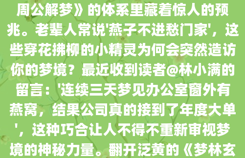深夜惊醒时，你是否还记得那个清晰的画面——屋檐下几只燕子正忙碌地衔泥筑巢，羽毛在阳光下泛着青黑色的光泽？这个看似普通的梦境，在《周公解梦》的体系里藏着惊人的预兆。老辈人常说'燕子不进愁门家'，这些穿花拂柳的小精灵为何会突然造访你的梦境？最近收到读者@林小满的留言：'连续三天梦见办公室窗外有燕窝，结果公司真的接到了年度大单'，这种巧合让人不得不重新审视梦境的神秘力量。翻开泛黄的《梦林玄解》，关于燕子筑巢的记载竟有七种不同解法。最主流的解释认为，这预示着家庭关系即将进入蜜月期。就像去年春天王阿姨的案例，她梦见