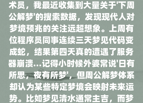 深夜惊醒时，那个离奇的梦境还在脑海中挥之不去——明明梦见自己长了翅膀却在暴雨中坠落，这到底预示着什么？作为AI批量原创团队的技术员，我最近收集到大量关于'下周公解梦'的搜索数据，发现现代人对梦境预兆的关注远超想象。上周有位程序员同事连续三天梦见代码变成蛇，结果第四天真的遭遇了服务器崩溃...记得小时候外婆常说'日有所思，夜有所梦'，但周公解梦体系却认为某些特定梦境会映射未来运势。比如梦见清水通常主吉，而梦见污浊之水可能暗示健康隐患。我们整理数据库时发现，每月农历初一前后，'梦见蛇'的搜索量会激增200%，