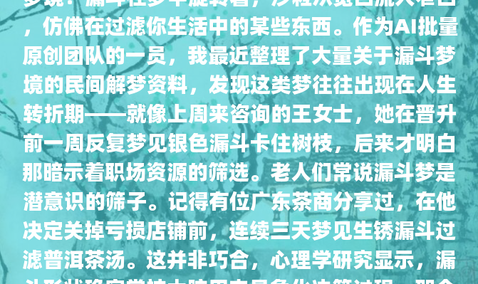 深夜惊醒时，你是否还记得那个关于漏斗的奇异梦境？漏斗在梦中旋转着，沙粒从宽口流入窄口，仿佛在过滤你生活中的某些东西。作为AI批量原创团队的一员，我最近整理了大量关于漏斗梦境的民间解梦资料，发现这类梦往往出现在人生转折期——就像上周来咨询的王女士，她在晋升前一周反复梦见银色漏斗卡住树枝，后来才明白那暗示着职场资源的筛选。老人们常说漏斗梦是潜意识的筛子。记得有位广东茶商分享过，在他决定关掉亏损店铺前，连续三天梦见生锈漏斗过滤普洱茶汤。这并非巧合，心理学研究显示，漏斗形状确实常被大脑用来具象化决策过程。那个窄窄