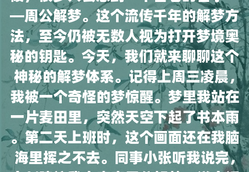 你有没有过这样的经历？半夜醒来，脑海中还残留着梦境的碎片，却怎么也搞不懂它到底想告诉你什么。这时候，很多人会想到一个古老的名字——周公解梦。这个流传千年的解梦方法，至今仍被无数人视为打开梦境奥秘的钥匙。今天，我们就来聊聊这个神秘的解梦体系。记得上周三凌晨，我被一个奇怪的梦惊醒。梦里我站在一片麦田里，突然天空下起了书本雨。第二天上班时，这个画面还在我脑海里挥之不去。同事小张听我说完，立刻建议我去查查周公解梦。说实话，我当时将信将疑，但好奇心还是驱使我打开了那个传说中的解梦网站。输入关键词后，我惊讶地发现这个