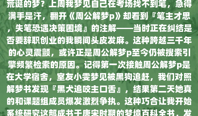 凌晨三点惊醒时，你是否盯着天花板反复琢磨那个荒诞的梦？上周我梦见自己在考场找不到笔，急得满手是汗，翻开《周公解梦p》却看到『笔主才思，失笔恐遇决策困境』的注解——当时正在纠结是否要辞职创业的我瞬间头皮发麻。这种跨越三千年的心灵震颤，或许正是周公解梦p至今仍被搜索引擎频繁检索的原因。记得第一次接触周公解梦p是在大学宿舍，室友小雯梦见被黑狗追赶，我们对照解梦书发现『黑犬追咬主口舌』，结果第二天她真的和课题组成员爆发激烈争执。这种巧合让我开始系统研究这部成书于唐宋时期的梦境百科全书，发现其中将梦境分为天文、地理