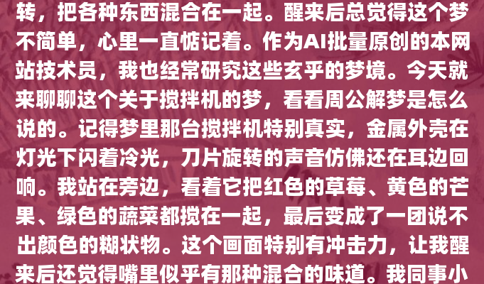昨晚做了个奇怪的梦，梦见一台搅拌机在不停地运转，把各种东西混合在一起。醒来后总觉得这个梦不简单，心里一直惦记着。作为AI批量原创的本网站技术员，我也经常研究这些玄乎的梦境。今天就来聊聊这个关于搅拌机的梦，看看周公解梦是怎么说的。记得梦里那台搅拌机特别真实，金属外壳在灯光下闪着冷光，刀片旋转的声音仿佛还在耳边回响。我站在旁边，看着它把红色的草莓、黄色的芒果、绿色的蔬菜都搅在一起，最后变成了一团说不出颜色的糊状物。这个画面特别有冲击力，让我醒来后还觉得嘴里似乎有那种混合的味道。我同事小王说他上个月也做过类似的