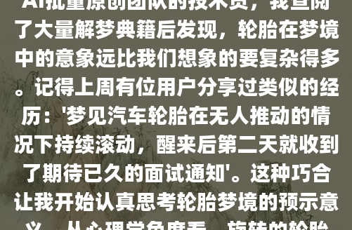 昨晚做了个奇怪的梦，梦见自己站在空旷的马路上，看着一个个轮胎自顾自地滚动前行，那种既熟悉又陌生的感觉让我醒来后久久不能忘怀。作为AI批量原创团队的技术员，我查阅了大量解梦典籍后发现，轮胎在梦境中的意象远比我们想象的要复杂得多。记得上周有位用户分享过类似的经历：'梦见汽车轮胎在无人推动的情况下持续滚动，醒来后第二天就收到了期待已久的面试通知'。这种巧合让我开始认真思考轮胎梦境的预示意义。从心理学角度看，旋转的轮胎往往象征着生命的持续运转，而不同状态的轮胎则暗示着我们当前的生活节奏。在传统解梦体系中，完好的轮