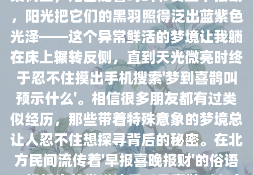 凌晨三点从梦中惊醒时，我还能清晰听见那阵清脆的'喳喳'声在耳畔回荡。两只羽毛油亮的喜鹊就停在那棵老梨树上，尾巴随着鸣叫节奏上下摆动，阳光把它们的黑羽照得泛出蓝紫色光泽——这个异常鲜活的梦境让我躺在床上辗转反侧，直到天光微亮时终于忍不住摸出手机搜索'梦到喜鹊叫预示什么'。相信很多朋友都有过类似经历，那些带着特殊意象的梦境总让人忍不住想探寻背后的秘密。在北方民间流传着'早报喜晚报财'的俗语，奶奶生前常说清晨听见喜鹊叫必定有好事临门。去年邻居王婶梦到喜鹊围着自家屋檐飞，第二天就接到失联多年的女儿要回国的电话。但