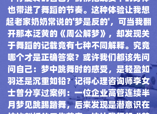 凌晨三点从梦中惊醒时，我的小腿肌肉还在微微抽搐——梦里那个穿着红舞鞋不停旋转的自己，仿佛把现实中的身体也带进了舞蹈的节奏。这种体验让我想起老家奶奶常说的'梦是反的'，可当我翻开那本泛黄的《周公解梦》，却发现关于舞蹈的记载竟有七种不同解释。究竟哪个才是正确答案？或许我们都该先问问自己：梦中跳舞时的感受，是轻盈如羽还是沉重如铅？记得心理咨询师李女士曾分享过案例：一位企业高管连续半月梦见跳踢踏舞，后来发现是潜意识在抗议刻板的工作节奏。这让我想起《梦的解析》中弗洛伊德的观点——规则性肢体动作往往象征被压抑的欲望。