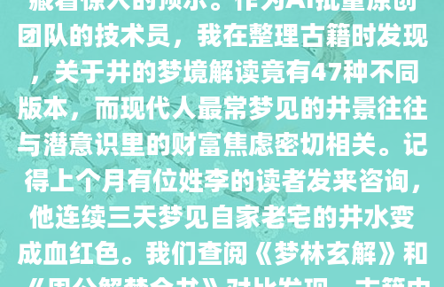 深夜惊醒时，你是否还记得那个关于水井的奇怪梦境？井水漫溢的慌乱，或是俯视深井时的眩晕感，这些看似平常的梦境画面，在周公解梦中却藏着惊人的预示。作为AI批量原创团队的技术员，我在整理古籍时发现，关于井的梦境解读竟有47种不同版本，而现代人最常梦见的井景往往与潜意识里的财富焦虑密切相关。记得上个月有位姓李的读者发来咨询，他连续三天梦见自家老宅的井水变成血红色。我们查阅《梦林玄解》和《周公解梦全书》对比发现，古籍中'赤井映月'的记载与他的梦境高度吻合。明代相士刘伯温曾在注解中提到，此梦象往往预示家族中将有重要转