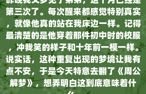 昨晚我又梦见了弟弟，这个月已经是第三次了。每次醒来都感觉特别真实，就像他真的站在我床边一样。记得最清楚的是他穿着那件初中时的校服，冲我笑的样子和十年前一模一样。说实话，这种重复出现的梦境让我有点不安，于是今天特意去翻了《周公解梦》，想弄明白这到底意味着什么。