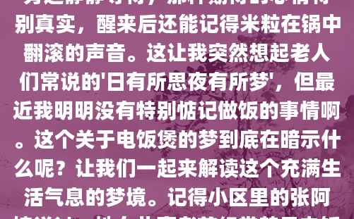 昨晚做了一个奇怪的梦，梦里那个陪伴我多年的电饭煲正在咕嘟咕嘟地煮着饭，蒸汽从排气孔不断冒出，整个厨房都弥漫着米饭的香气。我站在旁边静静等待，那种期待的心情特别真实，醒来后还能记得米粒在锅中翻滚的声音。这让我突然想起老人们常说的'日有所思夜有所梦'，但最近我明明没有特别惦记做饭的事情啊。这个关于电饭煲的梦到底在暗示什么呢？让我们一起来解读这个充满生活气息的梦境。记得小区里的张阿姨说过，她女儿高考前经常梦见电饭煲煮不熟饭，后来果然考试时遇到了突发状况。这种看似普通的厨房场景，在梦境中往往承载着特殊的象征意义。