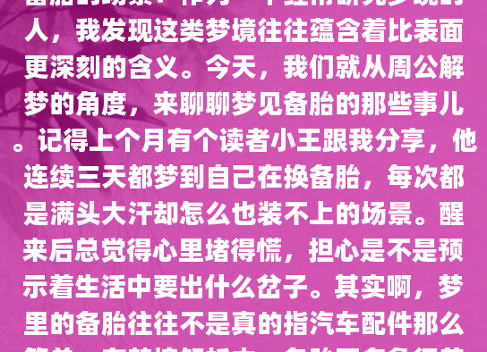 最近有没有做过关于备胎的梦？那种在梦中看到汽车备胎，或者自己正在更换备胎的场景？作为一个经常研究梦境的人，我发现这类梦境往往蕴含着比表面更深刻的含义。今天，我们就从周公解梦的角度，来聊聊梦见备胎的那些事儿。记得上个月有个读者小王跟我分享，他连续三天都梦到自己在换备胎，每次都是满头大汗却怎么也装不上的场景。醒来后总觉得心里堵得慌，担心是不是预示着生活中要出什么岔子。其实啊，梦里的备胎往往不是真的指汽车配件那么简单。在梦境解析中，备胎更多象征着生活中的'Plan B'，是我们在潜意识里对某些事情的备份方案。从